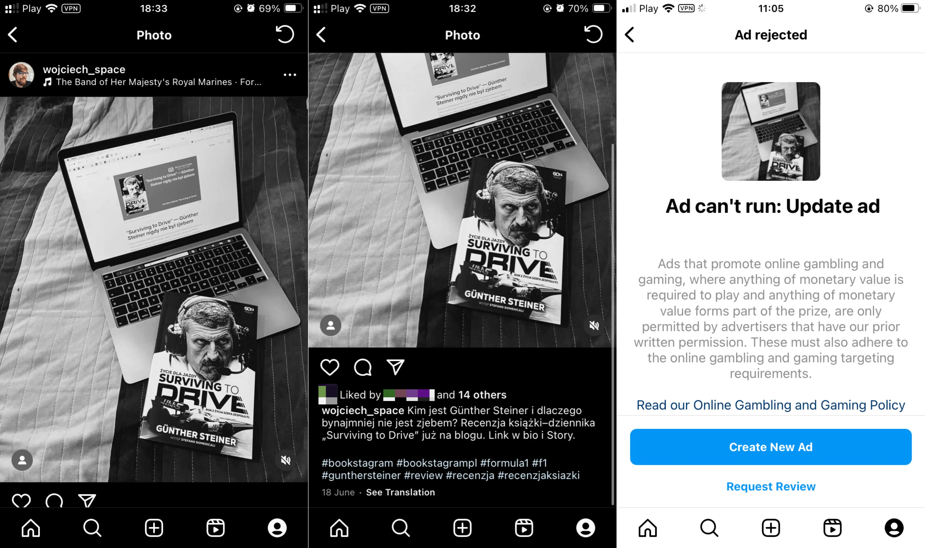 Zrzuty ekranu. Na pierwszy zrzucie na ekranie post z czarno-białym zdjęciem książki leżącej na otwartym laptopie. Na drugim zrzucie treść posta: "Kim jest Günther Steiner i dlaczego bynajmniej nie jest zjebem? Recenzja ksiazki-dziennika „Surviving to Drive" juz na blogu. Link w bio i Story. #bookstagram #bookstagrampl #formula1 #f1 #gunthersteiner #review #recenzja #recenzjaksiazki". Na trzecim zrzucie panelu reklam na Instagramie. Treść komunikatu przetłumaczonego na język polski głosi "Reklama nie może być uruchomiona: Zaktualizuj reklamę. Reklamy promujące gry hazardowe i hazard online, w których do gry wymagane jest posiadanie jakiejkolwiek wartości pieniężnej lub którakolwiek wartość pieniężna stanowi część nagrody, są dozwolone wyłącznie przez reklamodawców, którzy uzyskali naszą uprzednią pisemną zgodę. Muszą one również spełniać wymagania dotyczące targetowania gier hazardowych i gier online."